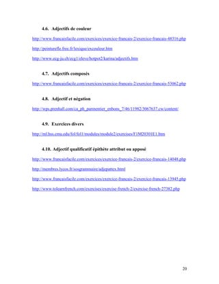 20
4.6. Adjectifs de couleur
http://www.francaisfacile.com/exercices/exercice-francais-2/exercice-francais-48316.php
http://peinturefle.free.fr/lexique/excouleur.htm
http://www.ecg-ju.ch/ecg1/eleve/hotpot2/karina/adjectifs.htm
4.7. Adjectifs composés
http://www.francaisfacile.com/exercices/exercice-francais-2/exercice-francais-53062.php
4.8. Adjectif et négation
http://wps.prenhall.com/ca_ph_parmentier_enbons_7/46/11982/3067637.cw/content/
4.9. Exercices divers
http://ml.hss.cmu.edu/fol/fol1/modules/module2/exercises/F1M20301E1.htm
4.10. Adjectif qualificatif épithète attribut ou apposé
http://www.francaisfacile.com/exercices/exercice-francais-2/exercice-francais-14048.php
http://membres.lycos.fr/sosgrammaire/adjepattex.html
http://www.francaisfacile.com/exercices/exercice-francais-2/exercice-francais-13945.php
http://www.tolearnfrench.com/exercises/exercise-french-2/exercise-french-27382.php
 
