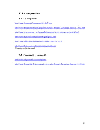21
5. La comparaison
5.1. Le comparatif
http://www.bonjourdefrance.com/n6/cdm2.htm
http://www.francaisfacile.com/exercices/exercice-francais-2/exercice-francais-21025.php
http://www.erin.utoronto.ca/~hgezundh/grammaire/exercices/ex-comparatifs.html
http://www.bonjourdefrance.com/n6/qcm/fpedq.htm
http://www.didieraccord.com/exercices/index.php?ex=3.1.6
http://www.lefrancaispourtous.com/comparatifs.htm
(Exercice en bas de page)
5.2. Comparatif et superlatif
http://www.tinglado.net/?id=comparativ
http://www.francaisfacile.com/exercices/exercice-francais-2/exercice-francais-34448.php
 