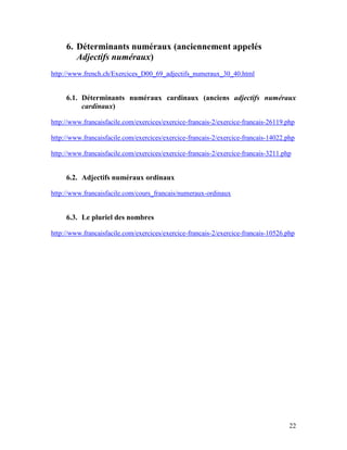 22
6. Déterminants numéraux (anciennement appelés
Adjectifs numéraux)
http://www.french.ch/Exercices_D00_69_adjectifs_numeraux_30_40.html
6.1. Déterminants numéraux cardinaux (anciens adjectifs numéraux
cardinaux)
http://www.francaisfacile.com/exercices/exercice-francais-2/exercice-francais-26119.php
http://www.francaisfacile.com/exercices/exercice-francais-2/exercice-francais-14022.php
http://www.francaisfacile.com/exercices/exercice-francais-2/exercice-francais-3211.php
6.2. Adjectifs numéraux ordinaux
http://www.francaisfacile.com/cours_francais/numeraux-ordinaux
6.3. Le pluriel des nombres
http://www.francaisfacile.com/exercices/exercice-francais-2/exercice-francais-10526.php
 