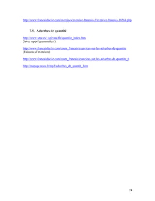 24
http://www.francaisfacile.com/exercices/exercice-francais-2/exercice-francais-18564.php
7.5. Adverbes de quantité
http://www.xtec.es/~sgirona/fle/quantite_index.htm
(Avec rappel grammatical)
http://www.francaisfacile.com/cours_francais/exercices-sur-les-adverbes-de-quantite
(Faisceau d’exercices)
http://www.francaisfacile.com/cours_francais/exercices-sur-les-adverbes-de-quantite_6
http://mapage.noos.fr/mp2/adverbes_de_quantit_.htm
 