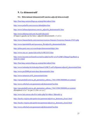 27
9. Le démonstratif
9.1. Déterminant démonstratif (ancien adjectif démonstratif)
http://fran-lang.vaniercollege.qc.ca/prep/dete/adem1.htm
http://www.polarfle.com/exercice/debadjdem.htm
http://www.lefrancaispourtous.com/ex_adjectifs_demonstratifs1.htm
http://www.didieraccord.com/Accord1/dossier2/
(Cliquez à gauche sur les liens « adjectifs démonstratifs » 1 et 2.)
http://www.francaisfacile.com/exercices/exercice-francais-2/exercice-francais-27631.php
http://www.lepointdufle.net/ressources_fle/adjectifs_demonstratifs.htm
http://platea.pntic.mec.es/cvera/hotpot/demonstratifadja1.htm
http://www.xtec.es/~psanz/tick/exfra/A1MUL013.htm
http://www.lesconet.eu/GramExos/mcExo.php?exoNr=u1e3%20&%20pageTogoBack=g
ramU1C1.html
http://fran-lang.vaniercollege.qc.ca/prep/dete/adem2.htm
http://www.leshoekje.be/leshoekje/franse%20ICT-oef%20gramm/adjectif_demonstratif.htm
http://www.prof2000.pt/users/dany/demonstratifs1.htm
http://www.tartanson.at/03_demonstratifs.htm
http://wps.prenhall.com/ca_ph_parmentier_enbons_7/46/11984/3068048.cw/content/
http://www.ortholud.com/grammaire/adj/demontratif/un.htm
http://wps.prenhall.com/ca_ph_parmentier_enbons_7/46/11984/3068048.cw/content/
(Remplacer le la l’ les par ce cette cet ces.)
http://www.laits.utexas.edu/fi/tv/index.php?ch=6&ex=3&mode=q
http://faculty.virginia.edu/ajmlevine/grammar/adjectives_demonstr_cloze1.html
http://faculty.virginia.edu/ajmlevine/grammar/adjectives_demonstr_cloze2.html
http://www.ortholud.com/grammaire/adj/demontratif/un.htm
 