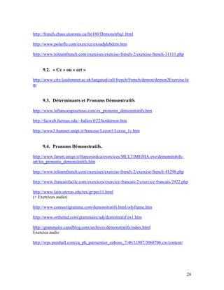 28
http://french.chass.utoronto.ca/fre180/Demonstrbq1.html
http://www.polarfle.com/exercice/exoadjdebdem.htm
http://www.tolearnfrench.com/exercises/exercise-french-2/exercise-french-31111.php
9.2. « Ce » ou « cet »
http://www.city.londonmet.ac.uk/langstud/call/french/French/demon/demon2Exercise.ht
m
9.3. Déterminants et Pronoms Démonstratifs
http://www.lefrancaispourtous.com/ex_pronoms_demonstratifs.htm
http://facweb.furman.edu/~ballen/fr22/hotdemon.htm
http://www3.humnet.unipi.it/francese/Lecon1/Lecon_1c.htm
9.4. Pronoms Démonstratifs.
http://www.farum.unige.it/francesistica/exercices/MULTIMEDIA-exe/demonstratifs-
art/les_pronoms_demonstratifs.htm
http://www.tolearnfrench.com/exercises/exercise-french-2/exercise-french-41298.php
http://www.francaisfacile.com/exercices/exercice-francais-2/exercice-francais-2922.php
http://www.laits.utexas.edu/tex/gr/pro11.html
(+ Exercices audio)
http://www.connectigramme.com/demonstratifs.html/odyframe.htm
http://www.ortholud.com/grammaire/adj/demontratif/ex1.htm
http://grammaire.canalblog.com/archives/demonstratifs/index.html
Exercice audio
http://wps.prenhall.com/ca_ph_parmentier_enbons_7/46/11987/3068706.cw/content/
 