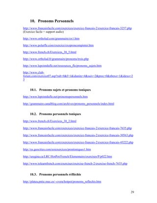 29
10. Pronoms Personnels
http://www.francaisfacile.com/exercices/exercice-francais-2/exercice-francais-3257.php
(Exercice facile + support audio)
http://www.ortholud.com/grammaire/ex1.htm
http://www.polarfle.com/exercice/exoproncompinter.htm
http://www.french.ch/Exercices_38_5.html
http://www.ortholud.fr/grammaire/pronoms/trois.php
http://www.lepointdufle.net/ressources_fle/pronoms_sujets.htm
http://www.club-
forum.com/exercice07.asp?rub=0&f=1&idunite=4&suiv=2&prec=0&nbexo=1&idexo=2
5
10.1. Pronoms sujets et pronoms toniques
http://www.lepointdufle.net/pronomspersonnels.htm
http://grammaire.canalblog.com/archives/pronoms_personnels/index.html
10.2. Pronoms personnels toniques
http://www.french.ch/Exercices_38_2.html
http://www.francaisfacile.com/exercices/exercice-francais-2/exercice-francais-7635.php
http://www.francaisfacile.com/exercices/exercice-francais-2/exercice-francais-30563.php
http://www.francaisfacile.com/exercices/exercice-francais-2/exercice-francais-43222.php
http://es.geocities.com/eoiexercices/prontoniques1.htm
http://uregina.ca/LRC/HotPot/French/Elementaire/exercises/P/p022.htm
http://www.tolearnfrench.com/exercises/exercise-french-2/exercise-french-7635.php
10.3. Pronoms personnels réfléchis
http://platea.pntic.mec.es/~cvera/hotpot/pronoms_reflechis.htm
 