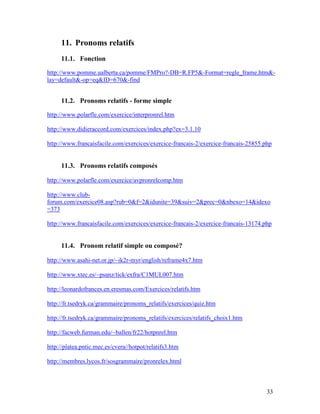 33
11. Pronoms relatifs
11.1. Fonction
http://www.pomme.ualberta.ca/pomme/FMPro?-DB=R.FP5&-Format=regle_frame.htm&-
lay=default&-op=eq&ID=670&-find
11.2. Pronoms relatifs - forme simple
http://www.polarfle.com/exercice/interpronrel.htm
http://www.didieraccord.com/exercices/index.php?ex=3.1.10
http://www.francaisfacile.com/exercices/exercice-francais-2/exercice-francais-25855.php
11.3. Pronoms relatifs composés
http://www.polarfle.com/exercice/avpronrelcomp.htm
http://www.club-
forum.com/exercice08.asp?rub=0&f=2&idunite=39&suiv=2&prec=0&nbexo=14&idexo
=373
http://www.francaisfacile.com/exercices/exercice-francais-2/exercice-francais-13174.php
11.4. Pronom relatif simple ou composé?
http://www.asahi-net.or.jp/~ik2r-myr/english/reframe4x7.htm
http://www.xtec.es/~psanz/tick/exfra/C1MUL007.htm
http://leonardofrances.en.eresmas.com/Exercices/relatifs.htm
http://fr.tsedryk.ca/grammaire/pronoms_relatifs/exercices/quiz.htm
http://fr.tsedryk.ca/grammaire/pronoms_relatifs/exercices/relatifs_choix1.htm
http://facweb.furman.edu/~ballen/fr22/hotpnrel.htm
http://platea.pntic.mec.es/cvera//hotpot/relatifs3.htm
http://membres.lycos.fr/sosgrammaire/pronrelex.html
 
