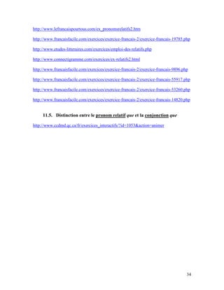 34
http://www.lefrancaispourtous.com/ex_pronomsrelatifs2.htm
http://www.francaisfacile.com/exercices/exercice-francais-2/exercice-francais-19785.php
http://www.etudes-litteraires.com/exercices/emploi-des-relatifs.php
http://www.connectigramme.com/exercices/ex-relatifs2.html
http://www.francaisfacile.com/exercices/exercice-francais-2/exercice-francais-9896.php
http://www.francaisfacile.com/exercices/exercice-francais-2/exercice-francais-55917.php
http://www.francaisfacile.com/exercices/exercice-francais-2/exercice-francais-53260.php
http://www.francaisfacile.com/exercices/exercice-francais-2/exercice-francais-14820.php
11.5. Distinction entre le pronom relatif que et la conjonction que
http://www.ccdmd.qc.ca/fr/exercices_interactifs/?id=1053&action=animer
 