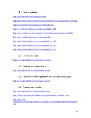 36
13. L’interrogation
http://www.lepointdufle.net/interrogation.htm
http://www.francaisfacile.com/exercices/exercice-francais-2/exercice-francais-21654.php
http://www.polarfle.com/interrogatoire/vincentinter.htm
http://www.didieraccord.com/exercices/index.php?ex=2.2.6
http://www.swarthmore.edu/Humanities/gmoskos1/interexercice/questionsetud.htm
http://www.estudiodefrances.com/peli/questions.htm
http://www.didieraccord.com/exercices/index.php?ex=1.3.8
http://www.didieraccord.com/exercices/index.php?ex=1.3.7
http://www.didieraccord.com/exercices/index.php?ex=1.3.3
13.1. Inversion du sujet
http://www.lepointdufle.net/p/interrogation.htm#inv
13.2. Question avec « est-ce que »
http://www.lepointdufle.net/p/interrogation.htm#es
13.3. Déterminants interrogatifs (Anciens adjectifs interrogatifs)
http://www.lepointdufle.net/p/interrogation.htm#ad
13.4. Pronoms interrogatifs
http://www.lepointdufle.net/p/interrogation.htm#pr
http://ml.hss.cmu.edu/fol/fol1/modules/module5/exercises/F1M50305E1.htm
http://www.club-
forum.com/exercice08.asp?rub=6&f=1&idunite=23&suiv=2&prec=0&nbexo=1&idexo=
147
 