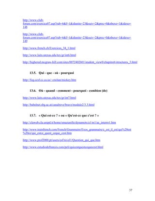 37
http://www.club-
forum.com/exercice07.asp?rub=6&f=1&idunite=23&suiv=2&prec=0&nbexo=1&idexo=
148
http://www.club-
forum.com/exercice07.asp?rub=6&f=1&idunite=23&suiv=2&prec=0&nbexo=1&idexo=
149
http://www.french.ch/Exercices_34_1.html
http://www.laits.utexas.edu/tex/gr/int6.html
http://highered.mcgraw-hill.com/sites/0072402601/student_view0/chapitre6/structures_3.html
13.5. Qui - que - où - pourquoi
http://fog.ccsf.cc.ca.us/~creitan/mickey.htm
13.6. Où - quand - comment - pourquoi - combien (de)
http://www.laits.utexas.edu/tex/gr/int7.html
http://babelnet.sbg.ac.at/canalreve/bravo/module2/3.3.html
13.7. « Qui est-ce ? » ou « Qu'est-ce que c'est ? »
http://claweb.cla.unipd.it/home/smazurelle/dynamots/a1/m1/ae_interro1.htm
http://www.trainfrench.com/French/Grammaire/Exos_grammaire/c_est_il_est/qui%20est
%20ce/qui_estce_quest_ceque_cest.htm
http://www.prof2000.pt/users/esf/nivel1/Question_qui_que.htm
http://www.estudiodefrances.com/peli/quicestquestcequecest.html
 