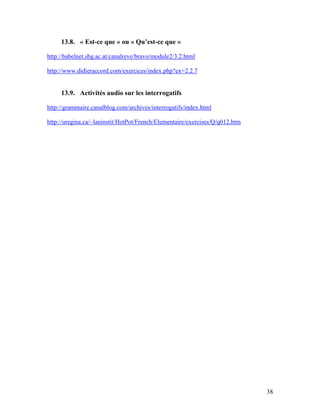 38
13.8. « Est-ce que » ou « Qu’est-ce que »
http://babelnet.sbg.ac.at/canalreve/bravo/module2/3.2.html
http://www.didieraccord.com/exercices/index.php?ex=2.2.7
13.9. Activités audio sur les interrogatifs
http://grammaire.canalblog.com/archives/interrogatifs/index.html
http://uregina.ca/~laninstit/HotPot/French/Elementaire/exercises/Q/q012.htm
 