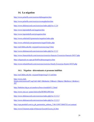 39
14. La négation
http://www.polarfle.com/exercice/debnegation.htm
http://www.polarfle.com/exercice/exonegdeelem.htm
http://www.didieraccord.com/exercices/index.php?ex=1.2.4
http://www.lepointdufle.net/negation.htm
http://www.lepointdufle.net/p/negation.htm
http://www.ortholud.fr/grammaire/negation/index.php
http://www.ortholud.com/grammaire/negatif/index.php
http://net2.hkbu.edu.hk/~reyjeanl/exercises/neg-5.htm
http://www.didieraccord.com/exercices/index.php?ex=2.3.3
http://www.francaisfacile.com/exercices/exercice-francais-2/exercice-francais-24317.php
http://ofsgoncalo.no.sapo.pt/HotPot/phrasenegative.htm
http://www.tolearnfrench.com/exercises/exercise-french-2/exercise-french-36535.php
14.1. Négation - déterminants et pronoms indéfinis
http://net2.hkbu.edu.hk/~reyjeanl/hotpot/neg3-11-onl.htm
http://www.club-
forum.com/exercice07.asp?rub=6&f=2&idunite=34&suiv=2&prec=0&nbexo=1&idexo=
307
http://babelnet.sbg.ac.at/canalreve/bravo/module8/1.2.html
http://www.xtec.es/~psanz/tick/exfra/B1MUL005.htm
http://www.didieraccord.com/exercices/index.php?ex=2.2.2.2
http://www.didieraccord.com/exercices/index.php?ex=2.2.2.3
http://wps.prenhall.com/ca_ph_parmentier_enbons_7/46/11987/3068755.cw/content/
http://www3.humnet.unipi.it/francese/Lecon6/Lecon_6c.htm
 