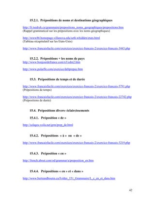 42
15.2.1. Prépositions de noms et destinations géographiques
http://fr.tsedryk.ca/grammaire/prepositions_noms_geographiques/prepositions.htm
(Rappel grammatical sur les prépositions avec les noms géographiques)
http://www86.homepage.villanova.edu/seth.whidden/etats.html
(Tableau récapitulatif sur les Etats-Unis)
http://www.francaisfacile.com/exercices/exercice-francais-2/exercice-francais-3443.php
15.2.2. Prépositions + les noms de pays
http://www.bonjourdefrance.com/n3/cdm2.htm
http://www.polarfle.com/exercice/debprepay.htm
15.3. Prépositions de temps et de durée
http://www.francaisfacile.com/exercices/exercice-francais-2/exercice-francais-5791.php
(Prépositions de temps)
http://www.francaisfacile.com/exercices/exercice-francais-2/exercice-francais-22742.php
(Prépositions de durée)
15.4. Prépositions divers- éclaircissements
15.4.1. Préposition « de »
http://solages.voila.net/grm/prep_de.html
15.4.2. Prépositions « à » ou « de »
http://www.francaisfacile.com/exercices/exercice-francais-2/exercice-francais-3219.php
15.4.3. Préposition « en »
http://french.about.com/od/grammar/a/preposition_en.htm
15.4.4. Prépositions « en » et « dans »
http://www.bertrandboutin.ca/Folder_151_Grammaire/L_c_en_et_dans.htm
 