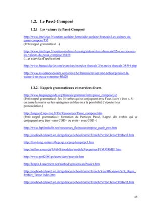 46
1.2. Le Passé Composé
1.2.1 Les valeurs du Passé Composé
http://www.intellego.fr/soutien-scolaire-4eme/aide-scolaire-Francais/Les-valeurs-du-
passe-compose/535
(Petit rappel grammatical…)
http://www.intellego.fr/soutien-scolaire-1ere-stg/aide-scolaire-francais/02--exercice-sur-
les-valeurs-du-passe-compose/18458
(…et exercice d’application)
http://www.francaisfacile.com/exercices/exercice-francais-2/exercice-francais-25519.php
http://www.assistancescolaire.com/eleve/6e/francais/reviser-une-notion/preciser-la-
valeur-d-un-passe-compose-4fid28
1.2.2. Rappels grammaticaux et exercices divers
http://www.languageguide.org/francais/grammar/intro/passe_compose.jsp
(Petit rappel grammatical : les 14 verbes qui se conjuguent avec l’auxiliaire « être ». Si
on passe la souris sur les syntagmes en bleu on a la possibilité d’écouter leur
prononciation.)
http://langues2.ups-tlse.fr/Fle/Ressources/Passe_compose.htm
(Petit rappel grammatical : formation du Participe Passé. Rappel des verbes qui se
conjuguent avec être - sans COD - ou avoir - avec COD -)
http://www.lepointdufle.net/ressources_fle/passecompose_avoir_etre.htm
http://atschool.eduweb.co.uk/rgshiwyc/school/curric/French/PerfectTense/Perfect2.htm
http://fran-lang.vaniercollege.qc.ca/prep/temps/pc1.htm
http://ml.hss.cmu.edu/fol/fol1/modules/module5/exercises/F1M50303E1.htm
http://www.prof2000.pt/users/dany/pcavoir.htm
http://hotpot.klascement.net/aanbod/symoens.an/Passe1.htm
http://atschool.eduweb.co.uk/rgshiwyc/school/curric/French/Year8Revision/Yr8_Begin_
Perfect_Tense/Index.htm
http://atschool.eduweb.co.uk/rgshiwyc/school/curric/French/PerfectTense/Perfect3.htm
 