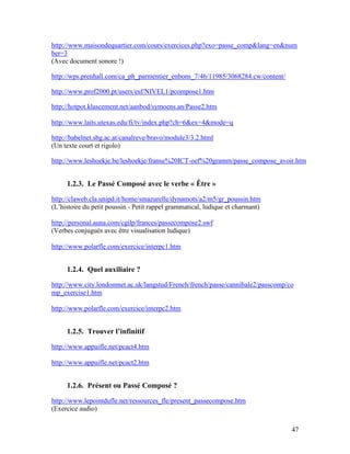 47
http://www.maisondequartier.com/cours/exercices.php?exo=passe_comp&lang=en&num
ber=3
(Avec document sonore !)
http://wps.prenhall.com/ca_ph_parmentier_enbons_7/46/11985/3068284.cw/content/
http://www.prof2000.pt/users/esf/NIVEL1/pcompose1.htm
http://hotpot.klascement.net/aanbod/symoens.an/Passe2.htm
http://www.laits.utexas.edu/fi/tv/index.php?ch=6&ex=4&mode=q
http://babelnet.sbg.ac.at/canalreve/bravo/module3/3.2.html
(Un texte court et rigolo)
http://www.leshoekje.be/leshoekje/franse%20ICT-oef%20gramm/passe_compose_avoir.htm
1.2.3. Le Passé Composé avec le verbe « Être »
http://claweb.cla.unipd.it/home/smazurelle/dynamots/a2/m5/gr_poussin.htm
(L’histoire du petit poussin - Petit rappel grammatical, ludique et charmant)
http://personal.auna.com/cgilp/frances/passecompose2.swf
(Verbes conjugués avec être visualisation ludique)
http://www.polarfle.com/exercice/interpc1.htm
1.2.4. Quel auxiliaire ?
http://www.city.londonmet.ac.uk/langstud/French/french/passe/cannibale2/passcomp/co
mp_exercise1.htm
http://www.polarfle.com/exercice/interpc2.htm
1.2.5. Trouver l’infinitif
http://www.appuifle.net/pcact4.htm
http://www.appuifle.net/pcact2.htm
1.2.6. Présent ou Passé Composé ?
http://www.lepointdufle.net/ressources_fle/present_passecompose.htm
(Exercice audio)
 