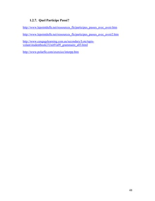48
1.2.7. Quel Participe Passé?
http://www.lepointdufle.net/ressources_fle/participes_passes_avec_avoir.htm
http://www.lepointdufle.net/ressources_fle/participes_passes_avec_avoir2.htm
http://www.cengagelearning.com.au/secondary/Lote/tapis-
volant/studentbook2/Unit9/u09_grammaire_a03.html
http://www.polarfle.com/exercice/interpp.htm
 
