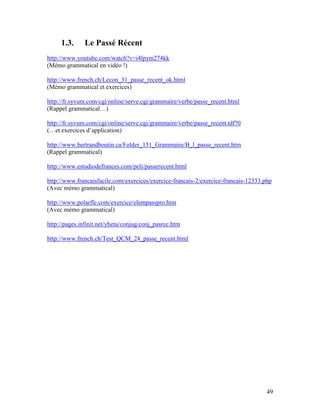 49
1.3. Le Passé Récent
http://www.youtube.com/watch?v=i4lpym274kk
(Mémo grammatical en vidéo !)
http://www.french.ch/Lecon_31_passe_recent_ok.html
(Mémo grammatical et exercices)
http://fr.syvum.com/cgi/online/serve.cgi/grammaire/verbe/passe_recent.html
(Rappel grammatical…)
http://fr.syvum.com/cgi/online/serve.cgi/grammaire/verbe/passe_recent.tdf?0
(…et exercices d’application)
http://www.bertrandboutin.ca/Folder_151_Grammaire/B_l_passe_recent.htm
(Rappel grammatical)
http://www.estudiodefrances.com/peli/passerecent.html
http://www.francaisfacile.com/exercices/exercice-francais-2/exercice-francais-12333.php
(Avec mémo grammatical)
http://www.polarfle.com/exercice/elempasspro.htm
(Avec mémo grammatical)
http://pages.infinit.net/yhetu/conjug/conj_pasrec.htm
http://www.french.ch/Test_QCM_24_passe_recent.html
 