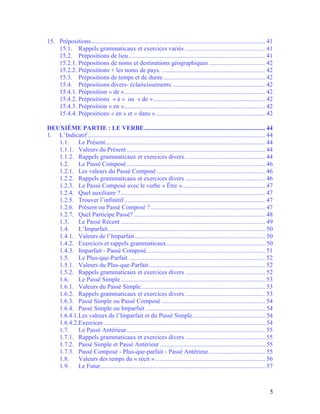5
15. Prépositions............................................................................................................... 41
15.1. Rappels grammaticaux et exercices variés ................................................... 41
15.2. Prépositions de lieu....................................................................................... 41
15.2.1. Prépositions de noms et destinations géographiques.................................... 42
15.2.2. Prépositions + les noms de pays. .................................................................. 42
15.3. Prépositions de temps et de durée................................................................. 42
15.4. Prépositions divers- éclaircissements ........................................................... 42
15.4.1. Préposition « de ».......................................................................................... 42
15.4.2. Prépositions « à » ou « de » ....................................................................... 42
15.4.3. Préposition « en ».......................................................................................... 42
15.4.4. Prépositions « en » et « dans »...................................................................... 42
DEUXIÈME PARTIE : LE VERBE............................................................................. 44
1. L’Indicatif ................................................................................................................. 44
1.1. Le Présent...................................................................................................... 44
1.1.1. Valeurs du Présent ........................................................................................ 44
1.1.2. Rappels grammaticaux et exercices divers. .................................................. 44
1.2. Le Passé Composé ........................................................................................ 46
1.2.1. Les valeurs du Passé Composé ..................................................................... 46
1.2.2. Rappels grammaticaux et exercices divers ................................................... 46
1.2.3. Le Passé Composé avec le verbe « Être »..................................................... 47
1.2.4. Quel auxiliaire ?............................................................................................ 47
1.2.5. Trouver l’infinitif.......................................................................................... 47
1.2.6. Présent ou Passé Composé ?......................................................................... 47
1.2.7. Quel Participe Passé?.................................................................................... 48
1.3. Le Passé Récent ............................................................................................ 49
1.4. L’Imparfait.................................................................................................... 50
1.4.1. Valeurs de l’Imparfait................................................................................... 50
1.4.2. Exercices et rappels grammaticaux............................................................... 50
1.4.3. Imparfait - Passé Composé ........................................................................... 51
1.5. Le Plus-que-Parfait ....................................................................................... 52
1.5.1. Valeurs du Plus-que-Parfait.......................................................................... 52
1.5.2. Rappels grammaticaux et exercices divers ................................................... 52
1.6. Le Passé Simple............................................................................................ 53
1.6.1. Valeurs du Passé Simple............................................................................... 53
1.6.2. Rappels grammaticaux et exercices divers ................................................... 53
1.6.3. Passé Simple ou Passé Composé .................................................................. 54
1.6.4. Passé Simple ou Imparfait ............................................................................ 54
1.6.4.1.Les valeurs de l’Imparfait et du Passé Simple.............................................. 54
1.6.4.2.Exercices....................................................................................................... 54
1.7. Le Passé Antérieur........................................................................................ 55
1.7.1. Rappels grammaticaux et exercices divers ................................................... 55
1.7.2. Passé Simple et Passé Antérieur ................................................................... 55
1.7.3. Passé Composé - Plus-que-parfait - Passé Antérieur.................................... 55
1.8. Valeurs des temps du « récit »...................................................................... 56
1.9. Le Futur......................................................................................................... 57
 