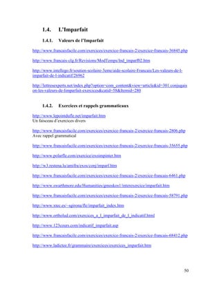 50
1.4. L’Imparfait
1.4.1. Valeurs de l’Imparfait
http://www.francaisfacile.com/exercices/exercice-francais-2/exercice-francais-36845.php
http://www.francais-clg.fr/Revisions/ModTemps/Ind_imparf02.htm
http://www.intellego.fr/soutien-scolaire-3eme/aide-scolaire-Francais/Les-valeurs-de-l-
imparfait-de-l-indicatif/26962
http://lettresexperts.net/index.php?option=com_content&view=article&id=301:conjugais
on-les-valeurs-de-limparfait-exercices&catid=58&Itemid=280
1.4.2. Exercices et rappels grammaticaux
http://www.lepointdufle.net/imparfait.htm
Un faisceau d’exercices divers
http://www.francaisfacile.com/exercices/exercice-francais-2/exercice-francais-2806.php
Avec rappel grammatical
http://www.francaisfacile.com/exercices/exercice-francais-2/exercice-francais-35655.php
http://www.polarfle.com/exercice/exoimpinter.htm
http://w3.restena.lu/amifra/exos/conj/imparf.htm
http://www.francaisfacile.com/exercices/exercice-francais-2/exercice-francais-6461.php
http://www.swarthmore.edu/Humanities/gmoskos1/interexercice/imparfait.htm
http://www.francaisfacile.com/exercices/exercice-francais-2/exercice-francais-58791.php
http://www.xtec.es/~sgirona/fle/imparfait_index.htm
http://www.ortholud.com/exercices_a_l_imparfait_de_l_indicatif.html
http://www.123cours.com/indicatif_imparfait.asp
http://www.francaisfacile.com/exercices/exercice-francais-2/exercice-francais-68412.php
http://www.ladictee.fr/grammaire/exercices/exercices_imparfait.htm
 
