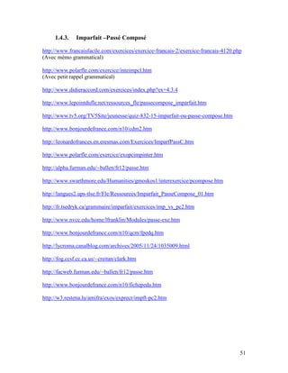 51
1.4.3. Imparfait –Passé Composé
http://www.francaisfacile.com/exercices/exercice-francais-2/exercice-francais-4120.php
(Avec mémo grammatical)
http://www.polarfle.com/exercice/inteimpcl.htm
(Avec petit rappel grammatical)
http://www.didieraccord.com/exercices/index.php?ex=4.3.4
http://www.lepointdufle.net/ressources_fle/passecompose_imparfait.htm
http://www.tv5.org/TV5Site/jeunesse/quiz-832-15-imparfait-ou-passe-compose.htm
http://www.bonjourdefrance.com/n10/cdm2.htm
http://leonardofrances.en.eresmas.com/Exercices/ImparfPassC.htm
http://www.polarfle.com/exercice/exopcimpinter.htm
http://alpha.furman.edu/~ballen/fr12/passe.htm
http://www.swarthmore.edu/Humanities/gmoskos1/interexercice/pcompose.htm
http://langues2.ups-tlse.fr/Fle/Ressources/Imparfait_PasseCompose_01.htm
http://fr.tsedryk.ca/grammaire/imparfait/exercices/imp_vs_pc2.htm
http://www.nvcc.edu/home/lfranklin/Modules/passe-exe.htm
http://www.bonjourdefrance.com/n10/qcm/fpedq.htm
http://lycroma.canalblog.com/archives/2005/11/24/1035009.html
http://fog.ccsf.cc.ca.us/~creitan/clark.htm
http://facweb.furman.edu/~ballen/fr12/passe.htm
http://www.bonjourdefrance.com/n10/fichepeda.htm
http://w3.restena.lu/amifra/exos/exprecr/impft-pc2.htm
 
