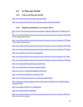 52
1.5. Le Plus-que-Parfait
1.5.1. Valeurs du Plus-que-Parfait
http://www.francais-orawas.net/plus-que-parfait.pdf
http://www.francaisfacile.com/cours_francais/valeurs-du-plus-que-parfait
1.5.2. Rappels grammaticaux et exercices divers
http://www.123ici.com/cours/exercices.asp?page=1&points=0&groupe=2703&niveau=9
9
http://www.francaisfacile.com/exercices/exercice-francais-2/exercice-francais-16467.php
(Avec rappel grammatical)
http://www.francaisfacile.com/exercices/exercice-francais-2/exercice-francais-37379.php
(Avec rappel grammatical)
http://www.francaisfacile.com/exercices/exercice-francais-2/exercice-francais-36354.php
http://www.francaisfacile.com/exercices/exercice-francais-2/exercice-francais-67733.php
http://www.polarfle.com/exercice/interpqp.htm
http://www.francaisfacile.com/exercices/exercice-francais-2/exercice-francais-7347.php
http://www.francaisfacile.com/exercices/exercice-francais-2/exercice-francais-67596.php
http://www.lepointdufle.net/p/plus-que-parfait.htm
http://www.polarfle.com/exercice/exopqpinter.htm
http://www.xtec.es/~sgirona/fle/pqparfait_index.htm
http://w3.restena.lu/amifra/exos/conj/pqp_1.pdf
http://www.ortholud.com/exercices_au_plus-que-parfait.html
http://web.mac.com/maryamdam/iweb/Les%20verbes/les%20exercices%20du%20plus-
que-parfait.html
http://fis.ucalgary.ca/FR/217/ex/1Diag2.htm
http://www.lepointdufle.net/pqp.htm
http://www.francaisfacile.com/exercices/exercice-francais-2/exercice-francais-7028.php
(Pour exprimer les regrets)
 