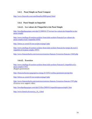 54
1.6.3. Passé Simple ou Passé Composé
http://www.freewebz.com/camillasarbis/0800/gram2.html
1.6.4. Passé Simple ou Imparfait
1.6.4.1. Les valeurs de l’Imparfait et du Passé Simple
http://lewebpedagogique.com/alpi12/2009/01/27/reviser-les-valeurs-de-limparfait-et-du-
passe-simple/
http://www.intellego.fr/soutien-scolaire-5eme/aide-scolaire-Francais/Les-valeurs-du-
passe-simple-et-de-l-imparfait/18302
http://lettres.ac-creteil.fr/cms/scripts/sn/page3.php
http://www.intellego.fr/soutien-scolaire-4eme/aide-scolaire-francais/les-temps-du-recit-l-
imparfait-et-le-passe-simple./35971
http://www.francaisfacile.com/exercices/exercice-francais-2/exercice-francais-13642.php
1.6.4.2. Exercices
http://www.intellego.fr/soutien-scolaire-4eme/aide-scolaire-Francais/L-imparfait-et-le-
passe-simple/17652
(Rappel grammatical)
http://francaischezmoi.pagesperso-orange.fr/1STG/versbac/grammaire/psimp.htm
http://lettres.ac-creteil.fr/cms/scripts/sn/page5.php
http://www.francaisfacile.com/exercices/exercice-francais-2/exercice-francais-3797.php
(Exercice avec support vidéo)
http://lewebpedagogique.com/alpi12/files/2009/01/imparfaitoupassesimple1.htm
http://www.french.ch/exercice_16_1.html
 
