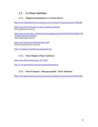 55
1.7. Le Passé Antérieur
1.7.1. Rappels grammaticaux et exercices divers
http://www.francaisfacile.com/exercices/exercice-francais-2/exercice-francais-4048.php
http://www.french.ch/Lecon_19_passe_anterieur_conj.htm
(Petit rappel grammatical)
http://www.ac.wwu.edu/~oussele/OusselinConjugaisons.html#Verbes%20au%20pass%C
3%A9%20ant%C3%A9rieur
(Petit rappel grammatical)
http://www.laits.utexas.edu/tex/gr/tap11.html
(Fiche de grammaire et exercice)
http://w3.restena.lu/amifra/exos/conj/pasant.htm
1.7.2. Passé Simple et Passé Antérieur
http://www.french.ch/Exercices_20_1.html
http://www.lepointdufle.net/p/passesimple.htm#anterieur
1.7.3. Passé Composé – Plus-que-parfait – Passé Antérieur
http://www.francaisfacile.com/exercices/exercice-francais-2/exercice-francais-8681.php
 