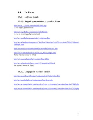 57
1.9. Le Futur
1.9.1. Le Futur Simple
1.9.1.1. Rappels grammaticaux et exercices divers
http://www.123cours.com/indicatif-futur.asp
(Avec rappel grammatical)
http://www.polarfle.com/exercice/interfut.htm
(Avec un court rappel grammatical)
http://www.polarfle.com/exercice/exofutinter.htm
http://www.bonjourchicago.com/iWeb/Les%20verbes/les%20exercices%20du%20futur%
20simple.html
http://www.nvcc.edu/home/lfranklin/Modules/lefut-exe.htm
http://www.ortholud.com/exercices_au_futur_simple.html
(Série d’exercices sur le futur)
http://w3.restena.lu/amifra/exos/conj/futursi.htm
http://www.bonjourdefrance.com/n12/jeux/oiebdf6.html
(Le jeu de l’oie sur le futur)
1.9.1.2. Conjugaison exercices simples
http://exercices.free.fr/francais/conjug/indicatif/futur/index.htm
http://www.ortholud.com/conjugaison/futur/deux.php
http://www.francaisfacile.com/exercices/exercice-francais-2/exercice-francais-10885.php
http://www.francaisfacile.com/exercices/exercice-francais-2/exercice-francais-12020.php
 