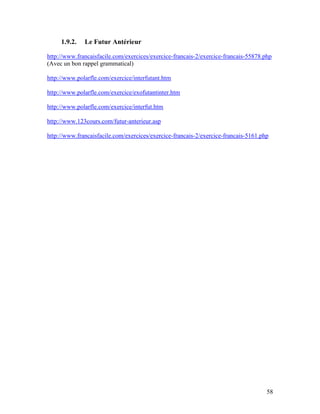 58
1.9.2. Le Futur Antérieur
http://www.francaisfacile.com/exercices/exercice-francais-2/exercice-francais-55878.php
(Avec un bon rappel grammatical)
http://www.polarfle.com/exercice/interfutant.htm
http://www.polarfle.com/exercice/exofutantinter.htm
http://www.polarfle.com/exercice/interfut.htm
http://www.123cours.com/futur-anterieur.asp
http://www.francaisfacile.com/exercices/exercice-francais-2/exercice-francais-5161.php
 