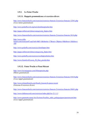 59
1.9.3. Le Futur Proche
1.9.3.1. Rappels grammaticaux et exercices divers
http://www.francaisfacile.com/exercices/exercice-francais-2/exercice-francais-12541.php
(Avec mémo grammatical)
http://www.polarfle.ovh.org/test/elemfuturproche.htm
http://pages.infinit.net/yhetu/conjug/conj_futprcc.htm
http://www.francaisfacile.com/exercices/exercice-francais-2/exercice-francais-3614.php
http://www.club-
forum.com/exercice07.asp?rub=0&f=1&idunite=17&suiv=2&prec=0&nbexo=1&idexo=
109
http://www.polarfle.com/exercice/elemfutpro.htm
http://pages.infinit.net/yhetu/conjug/conj_futprc.htm
http://www.polarfle.com/exercice/exofutprochelem.htm
http://www.french.ch/Lecon_30_fitur_proche.htm
1.9.3.2. Futur Proche et Passé Récent
http://www.leconjugueur.com/frfuturproche.php
(Mémo grammatical)
http://www.francaisfacile.com/exercices/exercice-francais-2/exercice-francais-51614.php
(Avec rappel grammatical)
http://www.tolearnfrench.com/french_lessons/le-passe-recent
(Faisceau d’exercices divers)
http://www.francaisfacile.com/exercices/exercice-francais-2/exercice-francais-58691.php
http://www.didieraccord.com/exercices/index.php?ex=2.1.1.3
http://www.patenotte.name/Aix/Ecriture/Feuilles_aides_pedagogiques/passerecent.htm
(Avec rappel grammatical)
 