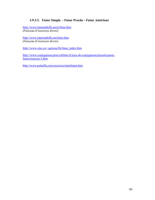 60
1.9.3.3. Futur Simple - Futur Proche - Futur Antérieur
http://www.lepointdufle.net/p/futur.htm
(Faisceau d’exercices divers)
http://www.lepointdufle.net/futur.htm
(Faisceau d’exercices divers)
http://www.xtec.es/~sgirona/fle/futur_index.htm
http://www.conjugaison.pour-enfants.fr/jeux-de-conjugaison/present-passe-
futur/exercice-1.htm
http://www.polarfle.com/exercice/interfutant.htm
 
