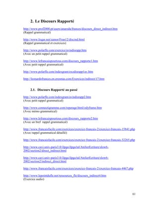 61
2. Le Discours Rapporté
http://www.prof2000.pt/users/anaroda/frances/discours_direct_indirect.htm
(Rappel grammatical)
http://www.lisgar.net/zamor/Fran12/discind.html
(Rappel grammatical et exercices)
http://www.polarfle.com/exercice/avindisrapp.htm
(Avec un petit rappel grammatical)
http://www.lefrancaispourtous.com/discours_rapporte1.htm
(Avec petit rappel grammatical)
http://www.polarfle.com/indexgram/exodisrapp1av.htm
http://leonardofrances.en.eresmas.com/Exercices/indirect/17.htm
2.1. Discours Rapporté au passé
http://www.polarfle.com/indexgram/avindisrapp2.htm
(Avec petit rappel grammatical)
http://www.connectigramme.com/reperage.html/odyframe.htm
(Avec mémo grammatical)
http://www.lefrancaispourtous.com/discours_rapporte2.htm
(Avec un bref rappel grammatical)
http://www.francaisfacile.com/exercices/exercice-francais-2/exercice-francais-15841.php
(Avec rappel grammatical détaillé)
http://www.francaisfacile.com/exercices/exercice-francais-2/exercice-francais-32265.php
http://www.cavi.univ-paris3.fr/ilpga/ilpga/tal/AtelierEcriture/slow6-
2002/section2/direct_indirect.html
http://www.cavi.univ-paris3.fr/ilpga/ilpga/tal/AtelierEcriture/slow6-
2002/section2/indirect_direct.html
http://www.francaisfacile.com/exercices/exercice-francais-2/exercice-francais-4467.php
http://www.lepointdufle.net/ressources_fle/discours_indirect4.htm
(Exercice audio)
 