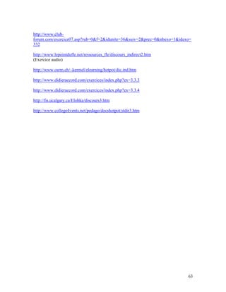 63
http://www.club-
forum.com/exercice07.asp?rub=0&f=2&idunite=36&suiv=2&prec=0&nbexo=1&idexo=
332
http://www.lepointdufle.net/ressources_fle/discours_indirect2.htm
(Exercice audio)
http://www.osrm.ch/~kermel/elearning/hotpot/dic.ind.htm
http://www.didieraccord.com/exercices/index.php?ex=3.3.3
http://www.didieraccord.com/exercices/index.php?ex=3.3.4
http://fis.ucalgary.ca/Elohka/discours3.htm
http://www.college4vents.net/pedago/docshotpot/stdir3.htm
 