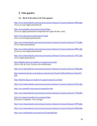 64
3. Voix passive
3.1. De la Voix active à la Voix passive
http://www.francaisfacile.com/exercices/exercice-francais-2/exercice-francais-20459.php
(Avec un court rappel grammatical)
http://www.polarfle.com/exercice/avpassif.htm
(Avec un rappel grammatical comprenant des règles de base, utile)
http://www.laits.utexas.edu/tex/gr/tav1.html
(Avec un bref rappel grammatical)
http://www.francaisfacile.com/exercices/exercice-francais-2/exercice-francais-27770.php
(Avec mémo grammatical)
http://www.francaisfacile.com/exercices/exercice-francais-2/exercice-francais-20461.php
(Avec un court rappel grammatical)
http://www.francaisfacile.com/exercices/exercice-francais-2/exercice-francais-15877.php
(Avec rappel grammatical)
http://babelnet.sbg.ac.at/canalreve/voyage/lyon/exo.htm
(Sur la ville de Lyon. Exercice très enrichissant)
http://www.francaisfacile.com/exercices/exercice-francais-2/exercice-francais-24406.php
http://atschool.eduweb.co.uk/rgshiwyc/school/curric/French/ASFrench/Passive/Passif12.
htm
http://babelnet.sbg.ac.at/canalreve/voyage/lyon/passif_ex2.htm
http://www.francaisfacile.com/exercices/exercice-francais-2/exercice-francais-63225.php
http://www.polarfle.com/exercice/exopassifav.htm
http://www.francaisfacile.com/exercices/exercice-francais-2/exercice-francais-13220.php
http://w3.restena.lu/amifra/exos/conj/passif.htm
(Exercices à imprimer. Avec corrigé)
http://www.francaisfacile.com/exercices/exercice-francais-2/exercice-francais-28970.php
http://www.francaisfacile.com/exercices/exercice-francais-2/exercice-francais-65802.php
http://www.rambouillet.com/exercices/fl3/intersup8.htm
 
