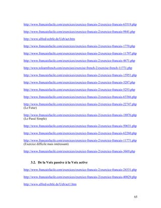 65
http://www.francaisfacile.com/exercices/exercice-francais-2/exercice-francais-63519.php
http://www.francaisfacile.com/exercices/exercice-francais-2/exercice-francais-9841.php
http://www.alfred-echtle.de/Ueb/act.htm
http://www.francaisfacile.com/exercices/exercice-francais-2/exercice-francais-1770.php
http://www.francaisfacile.com/exercices/exercice-francais-2/exercice-francais-11797.php
http://www.francaisfacile.com/exercices/exercice-francais-2/exercice-francais-4671.php
http://www.tolearnfrench.com/exercises/exercise-french-2/exercise-french-11771.php
http://www.francaisfacile.com/exercices/exercice-francais-2/exercice-francais-15951.php
http://www.francaisfacile.com/exercices/exercice-francais-2/exercice-francais-3287.php
http://www.francaisfacile.com/exercices/exercice-francais-2/exercice-francais-5253.php
http://www.francaisfacile.com/exercices/exercice-francais-2/exercice-francais-63366.php
http://www.francaisfacile.com/exercices/exercice-francais-2/exercice-francais-22747.php
(Le Futur)
http://www.francaisfacile.com/exercices/exercice-francais-2/exercice-francais-18876.php
(Le Passé Simple)
http://www.francaisfacile.com/exercices/exercice-francais-2/exercice-francais-50631.php
http://www.francaisfacile.com/exercices/exercice-francais-2/exercice-francais-62260.php
http://www.francaisfacile.com/exercices/exercice-francais-2/exercice-francais-11771.php
(Exercice difficile mais intéressant)
http://www.francaisfacile.com/exercices/exercice-francais-2/exercice-francais-3669.php
3.2. De la Voix passive à la Voix active
http://www.francaisfacile.com/exercices/exercice-francais-2/exercice-francais-24331.php
http://www.francaisfacile.com/exercices/exercice-francais-2/exercice-francais-40829.php
http://www.alfred-echtle.de/Ueb/act1.htm
 