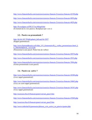 66
http://www.francaisfacile.com/exercices/exercice-francais-2/exercice-francais-41550.php
http://www.francaisfacile.com/exercices/exercice-francais-2/exercice-francais-9059.php
http://www.francaisfacile.com/exercices/exercice-francais-2/exercice-francais-4029.php
http://fis.ucalgary.ca/FR/217/ex/4diag4.htm
(Évitement de la voix passive. Remplacer par « on »)
3.3. Passive ou pronominale ?
http://66.46.185.79/bdl/gabarit_bdl.asp?id=2957
(Rappel grammatical)
http://www.bertrandboutin.ca/Folder_151_Grammaire/B_j_verbes_pronominaux.htm#_L
E_PRONOMINAL_%C3%80
(Pronominal à sens passif. Petite liste de verbes)
http://www.francaisfacile.com/exercices/exercice-francais-2/exercice-francais-50576.php
http://www.francaisfacile.com/exercices/exercice-francais-2/exercice-francais-2933.php
http://www.francaisfacile.com/exercices/exercice-francais-2/exercice-francais-7896.php
(Forme pronominale à sens passif)
3.4. Passive ou active ?
http://www.francaisfacile.com/exercices/exercice-francais-2/exercice-francais-26580.php
(Avec rappel grammatical)
http://www.francaisfacile.com/exercices/exercice-francais-2/exercice-francais-24062.php
(Avec un court rappel grammatical)
http://www.francaisfacile.com/exercices/exercice-francais-2/exercice-francais-36181.php
(Avec rappel grammatical)
http://exercices.free.fr/francais/gram/voie/act_pass1.htm
http://www.francaisfacile.com/exercices/exercice-francais-2/exercice-francais-47049.php
http://exercices.free.fr/francais/gram/voie/act_pass2.htm
http://www.ortholud.fr/grammaire/phrases_voix_active_ou_passive/quatre.php
 