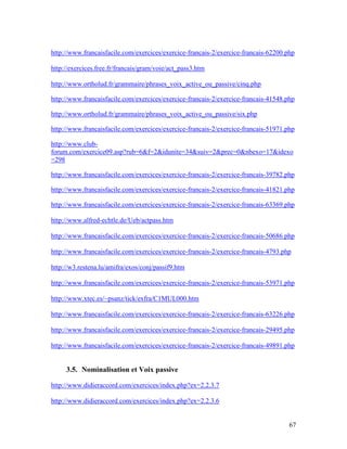 67
http://www.francaisfacile.com/exercices/exercice-francais-2/exercice-francais-62200.php
http://exercices.free.fr/francais/gram/voie/act_pass3.htm
http://www.ortholud.fr/grammaire/phrases_voix_active_ou_passive/cinq.php
http://www.francaisfacile.com/exercices/exercice-francais-2/exercice-francais-41548.php
http://www.ortholud.fr/grammaire/phrases_voix_active_ou_passive/six.php
http://www.francaisfacile.com/exercices/exercice-francais-2/exercice-francais-51971.php
http://www.club-
forum.com/exercice09.asp?rub=6&f=2&idunite=34&suiv=2&prec=0&nbexo=17&idexo
=298
http://www.francaisfacile.com/exercices/exercice-francais-2/exercice-francais-39782.php
http://www.francaisfacile.com/exercices/exercice-francais-2/exercice-francais-41821.php
http://www.francaisfacile.com/exercices/exercice-francais-2/exercice-francais-63369.php
http://www.alfred-echtle.de/Ueb/actpass.htm
http://www.francaisfacile.com/exercices/exercice-francais-2/exercice-francais-50686.php
http://www.francaisfacile.com/exercices/exercice-francais-2/exercice-francais-4793.php
http://w3.restena.lu/amifra/exos/conj/passif9.htm
http://www.francaisfacile.com/exercices/exercice-francais-2/exercice-francais-53971.php
http://www.xtec.es/~psanz/tick/exfra/C1MUL000.htm
http://www.francaisfacile.com/exercices/exercice-francais-2/exercice-francais-63226.php
http://www.francaisfacile.com/exercices/exercice-francais-2/exercice-francais-29495.php
http://www.francaisfacile.com/exercices/exercice-francais-2/exercice-francais-49891.php
3.5. Nominalisation et Voix passive
http://www.didieraccord.com/exercices/index.php?ex=2.2.3.7
http://www.didieraccord.com/exercices/index.php?ex=2.2.3.6
 
