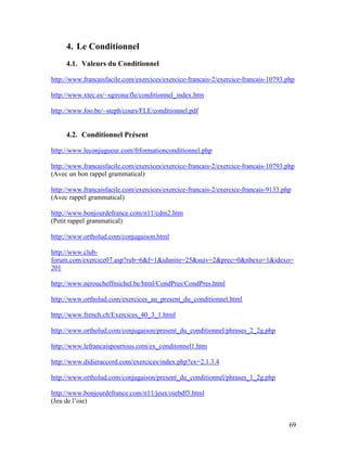 69
4. Le Conditionnel
4.1. Valeurs du Conditionnel
http://www.francaisfacile.com/exercices/exercice-francais-2/exercice-francais-10793.php
http://www.xtec.es/~sgirona/fle/conditionnel_index.htm
http://www.foo.be/~steph/cours/FLE/conditionnel.pdf
4.2. Conditionnel Présent
http://www.leconjugueur.com/frformationconditionnel.php
http://www.francaisfacile.com/exercices/exercice-francais-2/exercice-francais-10793.php
(Avec un bon rappel grammatical)
http://www.francaisfacile.com/exercices/exercice-francais-2/exercice-francais-9133.php
(Avec rappel grammatical)
http://www.bonjourdefrance.com/n11/cdm2.htm
(Petit rappel grammatical)
http://www.ortholud.com/conjugaison.html
http://www.club-
forum.com/exercice07.asp?rub=6&f=1&idunite=25&suiv=2&prec=0&nbexo=1&idexo=
201
http://www.neroucheffmichel.be/html/CondPres/CondPres.html
http://www.ortholud.com/exercices_au_present_du_conditionnel.html
http://www.french.ch/Exercices_40_3_1.html
http://www.ortholud.com/conjugaison/present_du_conditionnel/phrases_2_2g.php
http://www.lefrancaispourtous.com/ex_conditonnel1.htm
http://www.didieraccord.com/exercices/index.php?ex=2.1.3.4
http://www.ortholud.com/conjugaison/present_du_conditionnel/phrases_1_2g.php
http://www.bonjourdefrance.com/n11/jeux/oiebdf3.html
(Jeu de l’oie)
 