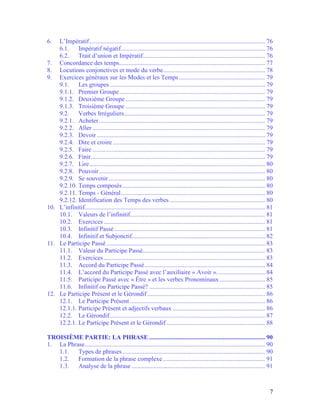 7
6. L’Impératif................................................................................................................ 76
6.1. Impératif négatif............................................................................................ 76
6.2. Trait d’union et Impératif.............................................................................. 76
7. Concordance des temps............................................................................................. 77
8. Locutions conjonctives et mode du verbe................................................................. 78
9. Exercices généraux sur les Modes et les Temps....................................................... 79
9.1. Les groupes ................................................................................................... 79
9.1.1. Premier Groupe............................................................................................. 79
9.1.2. Deuxième Groupe......................................................................................... 79
9.1.3. Troisième Groupe ......................................................................................... 79
9.2. Verbes Irréguliers.......................................................................................... 79
9.2.1. Acheter.......................................................................................................... 79
9.2.2. Aller .............................................................................................................. 79
9.2.3. Devoir ........................................................................................................... 79
9.2.4. Dire et croire ................................................................................................. 79
9.2.5. Faire .............................................................................................................. 79
9.2.6. Finir............................................................................................................... 79
9.2.7. Lire................................................................................................................ 80
9.2.8. Pouvoir.......................................................................................................... 80
9.2.9. Se souvenir.................................................................................................... 80
9.2.10. Temps composés........................................................................................... 80
9.2.11. Temps - Général............................................................................................ 80
9.2.12. Identification des Temps des verbes............................................................. 80
10. L’infinitif................................................................................................................... 81
10.1. Valeurs de l’infinitif...................................................................................... 81
10.2. Exercices....................................................................................................... 81
10.3. Infinitif Passé ................................................................................................ 81
10.4. Infinitif et Subjonctif..................................................................................... 82
11. Le Participe Passé ..................................................................................................... 83
11.1. Valeur du Participe Passé.............................................................................. 83
11.2. Exercices....................................................................................................... 83
11.3. Accord du Participe Passé............................................................................. 84
11.4. L’accord du Participe Passé avec l’auxiliaire « Avoir »............................... 84
11.5. Participe Passé avec « Être » et les verbes Pronominaux............................. 85
11.6. Infinitif ou Participe Passé? .......................................................................... 85
12. Le Participe Présent et le Gérondif ........................................................................... 86
12.1. Le Participe Présent ...................................................................................... 86
12.1.1. Participe Présent et adjectifs verbaux ........................................................... 86
12.2. Le Gérondif................................................................................................... 87
12.2.1. Le Participe Présent et le Gérondif ............................................................... 88
TROISIÈME PARTIE: LA PHRASE .......................................................................... 90
1. La Phrase................................................................................................................... 90
1.1. Types de phrases........................................................................................... 90
1.2. Formation de la phrase complexe ................................................................. 91
1.3. Analyse de la phrase ..................................................................................... 91
 