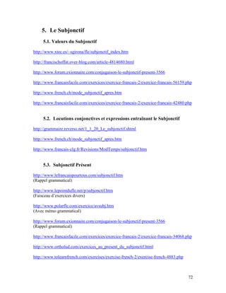 72
5. Le Subjonctif
5.1. Valeurs du Subjonctif
http://www.xtec.es/~sgirona/fle/subjonctif_index.htm
http://francischoffat.over-blog.com/article-4814680.html
http://www.forum.exionnaire.com/conjugaison-le-subjonctif-present-3566
http://www.francaisfacile.com/exercices/exercice-francais-2/exercice-francais-56159.php
http://www.french.ch/mode_subjonctif_apres.htm
http://www.francaisfacile.com/exercices/exercice-francais-2/exercice-francais-42480.php
5.2. Locutions conjonctives et expressions entraînant le Subjonctif
http://grammaire.reverso.net/1_1_20_Le_subjonctif.shtml
http://www.french.ch/mode_subjonctif_apres.htm
http://www.francais-clg.fr/Revisions/ModTemps/subjonctif.htm
5.3. Subjonctif Présent
http://www.lefrancaispourtous.com/subjonctif.htm
(Rappel grammatical)
http://www.lepointdufle.net/p/subjonctif.htm
(Faisceau d’exercices divers)
http://www.polarfle.com/exercice/avsubj.htm
(Avec mémo grammatical)
http://www.forum.exionnaire.com/conjugaison-le-subjonctif-present-3566
(Rappel grammatical)
http://www.francaisfacile.com/exercices/exercice-francais-2/exercice-francais-34068.php
http://www.ortholud.com/exercices_au_present_du_subjonctif.html
http://www.tolearnfrench.com/exercises/exercise-french-2/exercise-french-4883.php
 