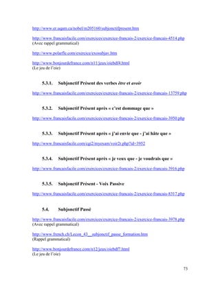 73
http://www.er.uqam.ca/nobel/m205160/subjonctifpresent.htm
http://www.francaisfacile.com/exercices/exercice-francais-2/exercice-francais-4514.php
(Avec rappel grammatical)
http://www.polarfle.com/exercice/exosubjav.htm
http://www.bonjourdefrance.com/n11/jeux/oiebdf4.html
(Le jeu de l’oie)
5.3.1. Subjonctif Présent des verbes être et avoir
http://www.francaisfacile.com/exercices/exercice-francais-2/exercice-francais-13759.php
5.3.2. Subjonctif Présent après « c’est dommage que »
http://www.francaisfacile.com/exercices/exercice-francais-2/exercice-francais-3950.php
5.3.3. Subjonctif Présent après « j’ai envie que - j’ai hâte que »
http://www.francaisfacile.com/cgi2/myexam/voir2r.php?id=3952
5.3.4. Subjonctif Présent après « je veux que - je voudrais que »
http://www.francaisfacile.com/exercices/exercice-francais-2/exercice-francais-3916.php
5.3.5. Subjonctif Présent - Voix Passive
http://www.francaisfacile.com/exercices/exercice-francais-2/exercice-francais-8317.php
5.4. Subjonctif Passé
http://www.francaisfacile.com/exercices/exercice-francais-2/exercice-francais-3978.php
(Avec rappel grammatical)
http://www.french.ch/Lecon_43__subjonctif_passe_formation.htm
(Rappel grammatical)
http://www.bonjourdefrance.com/n12/jeux/oiebdf7.html
(Le jeu de l’oie)
 