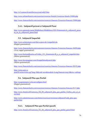 74
http://w3.restena.lu/amifra/exos/conj/subj3.htm
http://www.tolearnfrench.com/exercises/exercise-french-2/exercise-french-33080.php
http://www.francaisfacile.com/exercices/exercice-francais-2/exercice-francais-33080.php
5.4.1. Subjonctif présent et Subjonctif Passé
http://www.patenotte.name/Middlebury/Middlebury3201/Grammaire/le_subjonctif_prese
nt_ou_le_subjonctif_passe.html
5.5. Subjonctif Imparfait
http://www.eclairement.com/Qui-a-peur-de-l-imparfait-du
(Rappel grammatical)
http://www.francaisfacile.com/exercices/exercice-francais-2/exercice-francais-16430.php
(Avec rappel grammatical)
http://www.bertrandboutin.ca/Folder_151_Grammaire/B_a_n_subjonctif_imparfait.htm
(Mémo grammatical)
http://www.leconjugueur.com/frimparfaitsubjonctif.php
(Mémo grammatical)
http://www.francaisfacile.com/exercices/exercice-francais-2/exercice-francais-20152.php
http://wims.auto.u-
psud.fr/wims/wims.cgi?lang=fr&cmd=new&module=Lang/francais/conj.fr&exo=subimp
5.6. Subjonctif Plus-que-Parfait
http://sosgrammaire.voila.net/subjpass.html
(Rappel grammatical)
http://www.francaisfacile.com/exercices/exercice-francais-2/exercice-francais-9117.php
http://www.french.ch/Exercices_N4_09_subjonctif_plus_que_parfait_Verbes_etre_et_av
oir.html
http://www.ralentirtravaux.com/lettres/exercices/troisieme/subjonctif/subj_plus-que-
parfait.htm
5.6.1. Subjonctif Plus-que-Parfait (passif)
http://www.french.ch/Exercices_N3_04_subjonctif_plus_que_parfait_passif.html
 