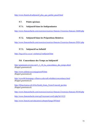 75
http://www.french.ch/subjonctif_plus_que_parfait_passif.html
5.7. Points spéciaux
5.7.1. Subjonctif dans les Indépendantes
http://www.francaisfacile.com/exercices/exercice-francais-2/exercice-francais-16608.php
5.7.2. Subjonctif dans les Prépositions Relatives
http://www.francaisfacile.com/exercices/exercice-francais-2/exercice-francais-29261.php
5.7.3. Subjonctif ou Infinitif
http://fog.ccsf.cc.ca.us/~creitan/q11subjouinf.htm
5.8. Concordance des Temps au Subjonctif
http://grammaire.reverso.net/1_1_18_La_concordance_des_temps.shtml
(Rappel grammatical)
http://www.aidenet.eu/conjugaison50.htm
(Rappel grammatical)
http://www86.homepage.villanova.edu/seth.whidden/concordance.html
(Rappel grammatical)
http://fifracol.perso.sfr.fr/Go/Synth_Gram_Texte/Concord_tps.htm
(Rappel grammatical)
http://www.francaisfacile.com/exercices/exercice-francais-2/exercice-francais-56184.php
http://www.francaisfacile.com/cgi2/myexam/voir2r.php?id=9123
http://www.francite.net/education/cyberprof/page189.html
 
