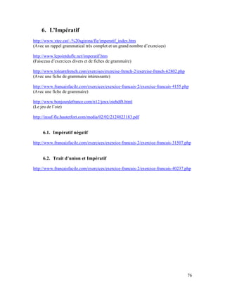 76
6. L’Impératif
http://www.xtec.cat/~%20sgirona/fle/imperatif_index.htm
(Avec un rappel grammatical très complet et un grand nombre d’exercices)
http://www.lepointdufle.net/imperatif.htm
(Faisceau d’exercices divers et de fiches de grammaire)
http://www.tolearnfrench.com/exercises/exercise-french-2/exercise-french-62802.php
(Avec une fiche de grammaire intéressante)
http://www.francaisfacile.com/exercices/exercice-francais-2/exercice-francais-4155.php
(Avec une fiche de grammaire)
http://www.bonjourdefrance.com/n12/jeux/oiebdf8.html
(Le jeu de l’oie)
http://insuf-fle.hautetfort.com/media/02/02/2124823183.pdf
6.1. Impératif négatif
http://www.francaisfacile.com/exercices/exercice-francais-2/exercice-francais-31507.php
6.2. Trait d’union et Impératif
http://www.francaisfacile.com/exercices/exercice-francais-2/exercice-francais-40237.php
 