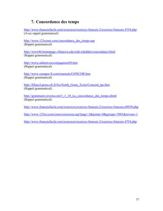 77
7. Concordance des temps
http://www.francaisfacile.com/exercices/exercice-francais-2/exercice-francais-4754.php
(Avec rappel grammatical)
http://www.123cours.com/concordance_des_temps.asp
(Rappel grammatical)
http://www86.homepage.villanova.edu/seth.whidden/concordance.html
(Rappel grammatical)
http://www.aidenet.eu/conjugaison50.htm
(Rappel grammatical)
http://www.synapse-fr.com/manuels/CONCOR.htm
(Rappel grammatical)
http://fifracol.perso.sfr.fr/Go/Synth_Gram_Texte/Concord_tps.htm
(Rappel grammatical)
http://grammaire.reverso.net/1_1_18_La_concordance_des_temps.shtml
(Rappel grammatical)
http://www.francaisfacile.com/exercices/exercice-francais-2/exercice-francais-69930.php
http://www.123ici.com/cours/exercices.asp?page=1&points=0&groupe=3001&niveau=1
http://www.francaisfacile.com/exercices/exercice-francais-2/exercice-francais-4754.php
 