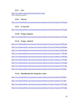 80
9.2.7. Lire
http://www.hello-world.com/French/verbs/lire/A.php
(Avec document audio !)
9.2.8. Pouvoir
http://www.francaisfacile.com/exercices/exercice-francais-2/exercice-francais-41456.php
9.2.9. Se souvenir
http://www.francaisfacile.com/exercices/exercice-francais-2/exercice-francais-22219.php
9.2.10. Temps composés
http://www.francaisfacile.com/exercices/exercice-francais-2/exercice-francais-26378.php
9.2.11. Temps - Général
http://www.francaisfacile.com/exercices/exercice-francais-2/exercice-francais-65805.php
http://www.francaisfacile.com/exercices/exercice-francais-2/exercice-francais-64140.php
http://www.francaisfacile.com/exercices/exercice-francais-2/exercice-francais-49368.php
http://www.francaisfacile.com/exercices/exercice-francais-2/exercice-francais-17796.php
http://www.francaisfacile.com/exercices/exercice-francais-2/exercice-francais-31600.php
http://www.francaisfacile.com/exercices/exercice-francais-2/exercice-francais-17764.php
http://www.francaisfacile.com/exercices/exercice-francais-2/exercice-francais-21224.php
http://www.francaisfacile.com/exercices/exercice-francais-2/exercice-francais-21537.php
http://www.francaisfacile.com/exercices/exercice-francais-2/exercice-francais-5470.php
9.2.12. Identification des Temps des verbes
http://www.francaisfacile.com/exercices/exercice-francais-2/exercice-francais-5648.php
http://www.francaisfacile.com/exercices/exercice-francais-2/exercice-francais-7513.php
http://www.francaisfacile.com/exercices/exercice-francais-2/exercice-francais-27224.php
http://www.francaisfacile.com/exercices/exercice-francais-2/exercice-francais-37412.php
 