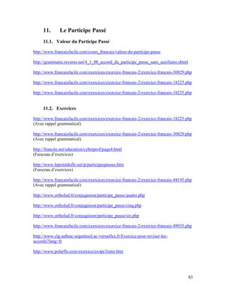 83
11. Le Participe Passé
11.1. Valeur du Participe Passé
http://www.francaisfacile.com/cours_francais/valeur-du-participe-passe
http://grammaire.reverso.net/4_1_08_accord_du_participe_passe_sans_auxiliaire.shtml
http://www.francaisfacile.com/exercices/exercice-francais-2/exercice-francais-30829.php
http://www.francaisfacile.com/exercices/exercice-francais-2/exercice-francais-18225.php
http://www.francaisfacile.com/exercices/exercice-francais-2/exercice-francais-18225.php
11.2. Exercices
http://www.francaisfacile.com/exercices/exercice-francais-2/exercice-francais-18225.php
(Avec rappel grammatical)
http://www.francaisfacile.com/exercices/exercice-francais-2/exercice-francais-30829.php
(Avec rappel grammatical)
http://francite.net/education/cyberprof/page4.html
(Faisceau d’exercices)
http://www.lepointdufle.net/p/participespasses.htm
(Faisceau d’exercices)
http://www.francaisfacile.com/exercices/exercice-francais-2/exercice-francais-44195.php
(Avec rappel grammatical)
http://www.ortholud.fr/conjugaison/participe_passe/quatre.php
http://www.ortholud.fr/conjugaison/participe_passe/cinq.php
http://www.ortholud.fr/conjugaison/participe_passe/six.php
http://www.francaisfacile.com/exercices/exercice-francais-2/exercice-francais-49935.php
http://www.clg-aubrac-argenteuil.ac-versailles.fr/Exercice-pour-reviser-les-
accords?lang=fr
http://www.polarfle.com/exercice/exopc3inter.htm
 