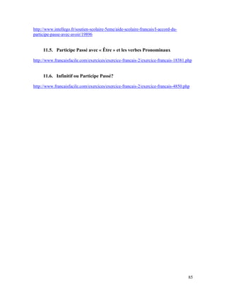 85
http://www.intellego.fr/soutien-scolaire-5eme/aide-scolaire-francais/l-accord-du-
participe-passe-avec-avoir/19896
11.5. Participe Passé avec « Être » et les verbes Pronominaux
http://www.francaisfacile.com/exercices/exercice-francais-2/exercice-francais-18381.php
11.6. Infinitif ou Participe Passé?
http://www.francaisfacile.com/exercices/exercice-francais-2/exercice-francais-4850.php
 