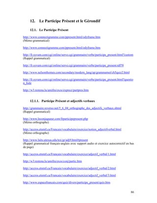 86
12. Le Participe Présent et le Gérondif
12.1. Le Participe Présent
http://www.connectigramme.com/ppresent.html/odyframe.htm
(Mémo grammatical)
http://www.connectigramme.com/ppresent.html/odyframe.htm
http://fr.syvum.com/cgi/online/serve.cgi/grammaire/verbe/participe_present.html?custom
(Rappel grammatical)
http://fr.syvum.com/cgi/online/serve.cgi/grammaire/verbe/participe_present.tdf?0
http://www.nelsonthornes.com/secondary/modern_lang/ap/grammarnet/ch5quiz2.html
http://fr.syvum.com/cgi/online/serve.cgi/grammaire/verbe/participe_present.html?questio
n_hide
http://w3.restena.lu/amifra/exos/exprecr/partpres.htm
12.1.1. Participe Présent et adjectifs verbaux
http://grammaire.reverso.net/5_6_04_orthographe_des_adjectifs_verbaux.shtml
(Rappel grammatical)
http://www.leconjugueur.com/frparticipepresent.php
(Mémo orthographe)
http://accros.etsmtl.ca/Francais/vocabulaire/exercice/notion_adjectifverbal.html
(Mémo orthographe)
http://www.laits.utexas.edu/tex/gr/adj9.html#present
(Rappel grammatical français-anglais avec support audio et exercice autocorrectif en bas
de page)
http://accros.etsmtl.ca/Francais/vocabulaire/exercice/adjectif_verbal/1.html
http://w3.restena.lu/amifra/exos/conj/partic.htm
http://accros.etsmtl.ca/Francais/vocabulaire/exercice/adjectif_verbal/2.html
http://accros.etsmtl.ca/Francais/vocabulaire/exercice/adjectif_verbal/3.html
http://www.espacefrancais.com/quiz/divers/participe_present/quiz.htm
 