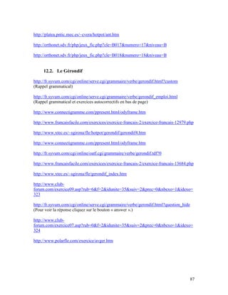 87
http://platea.pntic.mec.es/~cvera/hotpot/ant.htm
http://orthonet.sdv.fr/php/jeux_fic.php?cle=B017&numero=17&niveau=B
http://orthonet.sdv.fr/php/jeux_fic.php?cle=B018&numero=18&niveau=B
12.2. Le Gérondif
http://fr.syvum.com/cgi/online/serve.cgi/grammaire/verbe/gerondif.html?custom
(Rappel grammatical)
http://fr.syvum.com/cgi/online/serve.cgi/grammaire/verbe/gerondif_emploi.html
(Rappel grammatical et exercices autocorrectifs en bas de page)
http://www.connectigramme.com/ppresent.html/odyframe.htm
http://www.francaisfacile.com/exercices/exercice-francais-2/exercice-francais-12979.php
http://www.xtec.es/~sgirona/fle/hotpot/gerondif/gerondif4.htm
http://www.connectigramme.com/ppresent.html/odyframe.htm
http://fr.syvum.com/cgi/online/oatf.cgi/grammaire/verbe/gerondif.tdf?0
http://www.francaisfacile.com/exercices/exercice-francais-2/exercice-francais-13684.php
http://www.xtec.es/~sgirona/fle/gerondif_index.htm
http://www.club-
forum.com/exercice09.asp?rub=6&f=2&idunite=35&suiv=2&prec=0&nbexo=1&idexo=
323
http://fr.syvum.com/cgi/online/serve.cgi/grammaire/verbe/gerondif.html?question_hide
(Pour voir la réponse cliquez sur le bouton « answer ».)
http://www.club-
forum.com/exercice07.asp?rub=0&f=2&idunite=35&suiv=2&prec=0&nbexo=1&idexo=
324
http://www.polarfle.com/exercice/avger.htm
 