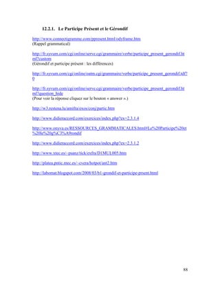 88
12.2.1. Le Participe Présent et le Gérondif
http://www.connectigramme.com/ppresent.html/odyframe.htm
(Rappel grammatical)
http://fr.syvum.com/cgi/online/serve.cgi/grammaire/verbe/participe_present_gerondif.ht
ml?custom
(Gérondif et participe présent : les différences)
http://fr.syvum.com/cgi/online/oatm.cgi/grammaire/verbe/participe_present_gerondif.tdf?
0
http://fr.syvum.com/cgi/online/serve.cgi/grammaire/verbe/participe_present_gerondif.ht
ml?question_hide
(Pour voir la réponse cliquez sur le bouton « answer ».)
http://w3.restena.lu/amifra/exos/conj/partic.htm
http://www.didieraccord.com/exercices/index.php?ex=2.3.1.4
http://www.onyva.es/RESSOURCES_GRAMMATICALES.html#Le%20Participe%20et
%20le%20g%C3%A9rondif
http://www.didieraccord.com/exercices/index.php?ex=2.3.1.2
http://www.xtec.es/~psanz/tick/exfra/D1MUL005.htm
http://platea.pntic.mec.es/~cvera/hotpot/ant2.htm
http://labomat.blogspot.com/2008/03/b1-grondif-et-participe-prsent.html
 