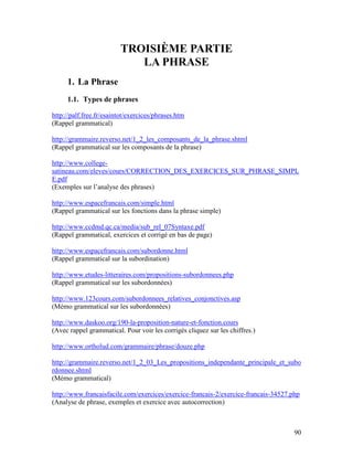 90
TROISIÈME PARTIE
LA PHRASE
1. La Phrase
1.1. Types de phrases
http://palf.free.fr/esaintot/exercices/phrases.htm
(Rappel grammatical)
http://grammaire.reverso.net/1_2_les_composants_de_la_phrase.shtml
(Rappel grammatical sur les composants de la phrase)
http://www.college-
satineau.com/eleves/cours/CORRECTION_DES_EXERCICES_SUR_PHRASE_SIMPL
E.pdf
(Exemples sur l’analyse des phrases)
http://www.espacefrancais.com/simple.html
(Rappel grammatical sur les fonctions dans la phrase simple)
http://www.ccdmd.qc.ca/media/sub_rel_07Syntaxe.pdf
(Rappel grammatical, exercices et corrigé en bas de page)
http://www.espacefrancais.com/subordonne.html
(Rappel grammatical sur la subordination)
http://www.etudes-litteraires.com/propositions-subordonnees.php
(Rappel grammatical sur les subordonnées)
http://www.123cours.com/subordonnees_relatives_conjonctives.asp
(Mémo grammatical sur les subordonnées)
http://www.daskoo.org/190-la-proposition-nature-et-fonction.cours
(Avec rappel grammatical. Pour voir les corrigés cliquez sur les chiffres.)
http://www.ortholud.com/grammaire/phrase/douze.php
http://grammaire.reverso.net/1_2_03_Les_propositions_independante_principale_et_subo
rdonnee.shtml
(Mémo grammatical)
http://www.francaisfacile.com/exercices/exercice-francais-2/exercice-francais-34527.php
(Analyse de phrase, exemples et exercice avec autocorrection)
 