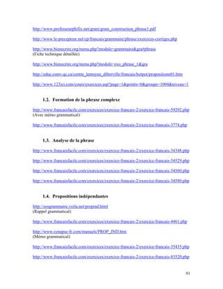 91
http://www.professeurphifix.net/gram/gram_construction_phrase1.pdf
http://www.le-precepteur.net/cp/francais/grammaire/phrase/exercices-corriges.php
http://www.bienecrire.org/menu.php?module=grammaire&gra#phrase
(Fiche technique détaillée)
http://www.bienecrire.org/menu.php?module=exo_phrase_1&gra
http://educ.csmv.qc.ca/centre_lemoyne_diberville/francais/hotpot/propositions01.htm
http://www.123ici.com/cours/exercices.asp?page=1&points=0&groupe=1004&niveau=1
1.2. Formation de la phrase complexe
http://www.francaisfacile.com/exercices/exercice-francais-2/exercice-francais-59292.php
(Avec mémo grammatical)
http://www.francaisfacile.com/exercices/exercice-francais-2/exercice-francais-3774.php
1.3. Analyse de la phrase
http://www.francaisfacile.com/exercices/exercice-francais-2/exercice-francais-34348.php
http://www.francaisfacile.com/exercices/exercice-francais-2/exercice-francais-34529.php
http://www.francaisfacile.com/exercices/exercice-francais-2/exercice-francais-34560.php
http://www.francaisfacile.com/exercices/exercice-francais-2/exercice-francais-34580.php
1.4. Propositions indépendantes
http://sosgrammaire.voila.net/propind.html
(Rappel grammatical)
http://www.francaisfacile.com/exercices/exercice-francais-2/exercice-francais-4461.php
http://www.synapse-fr.com/manuels/PROP_IND.htm
(Mémo grammatical)
http://www.francaisfacile.com/exercices/exercice-francais-2/exercice-francais-35435.php
http://www.francaisfacile.com/exercices/exercice-francais-2/exercice-francais-83520.php
 